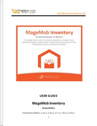 1
sales@biztechconsultancy.com
USER GUIDE
MageMob Inventory
Compatibility:
Community Edition: 1.5.x.x, 1.6.x.x, 1.7.x.x, 1.8.x.x, 1.9.x.x
 