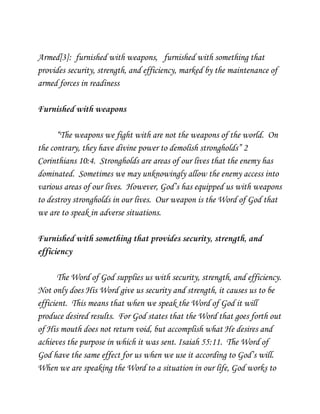 Armed[3]: furnished with weapons, furnished with something that
provides security, strength, and efficiency, marked by the maintenance of
armed forces in readiness
Furnished with weapons
“The weapons we fight with are not the weapons of the world. On
the contrary, they have divine power to demolish strongholds” 2
Corinthians 10:4. Strongholds are areas of our lives that the enemy has
dominated. Sometimes we may unknowingly allow the enemy access into
various areas of our lives. However, God’s has equipped us with weapons
to destroy strongholds in our lives. Our weapon is the Word of God that
we are to speak in adverse situations.
Furnished with something that provides security, strength, and
efficiency
The Word of God supplies us with security, strength, and efficiency.
Not only does His Word give us security and strength, it causes us to be
efficient. This means that when we speak the Word of God it will
produce desired results. For God states that the Word that goes forth out
of His mouth does not return void, but accomplish what He desires and
achieves the purpose in which it was sent. Isaiah 55:11. The Word of
God have the same effect for us when we use it according to God’s will.
When we are speaking the Word to a situation in our life, God works to

 