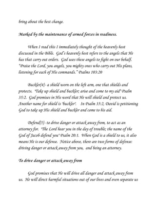 bring about the best change.
Marked by the maintenance of armed forces in readiness.
When I read this I immediately thought of the heavenly host
discussed in the Bible. God’s heavenly host refers to the angels that He
has that carry out orders. God uses these angels to fight on our behalf.
“Praise the Lord, you angels, you mighty ones who carry out His plans,
listening for each of His commands.” Psalms 103:20
Buckler[4]- a shield worn on the left arm, one that shields and
protects. "Take up shield and buckler; arise and come to my aid" Psalm
35:2. God promises in His word that He will shield and protect us.
Another name for shield is "buckler". In Psalm 35:2, David is petitioning
God to take up His shield and buckler and come to his aid.
Defend[5]- to drive danger or attack away from, to act as an
attorney for. "The Lord hear you in the day of trouble; the name of the
God of Jacob defend you" Psalm 20:1. When God is a shield to us, it also
means He is our defense. Notice above, there are two forms of defense:
driving danger or attack away from you, and being an attorney.
To drive danger or attack away from
God promises that He will drive all danger and attack away from
us. He will direct harmful situations out of our lives and even separate us

 
