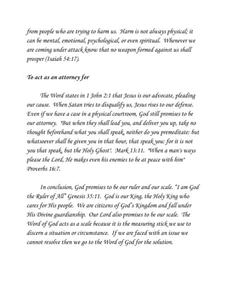 from people who are trying to harm us. Harm is not always physical; it
can be mental, emotional, psychological, or even spiritual. Whenever we
are coming under attack know that no weapon formed against us shall
prosper (Isaiah 54:17).
To act as an attorney for
The Word states in 1 John 2:1 that Jesus is our advocate, pleading
our cause. When Satan tries to disqualify us, Jesus rises to our defense.
Even if we have a case in a physical courtroom, God still promises to be
our attorney. "But when they shall lead you, and deliver you up, take no
thought beforehand what you shall speak, neither do you premeditate: but
whatsoever shall be given you in that hour, that speak you: for it is not
you that speak, but the Holy Ghost". Mark 13:11. "When a man's ways
please the Lord, He makes even his enemies to be at peace with him"
Proverbs 16:7.
In conclusion, God promises to be our ruler and our scale. “I am God
the Ruler of All” Genesis 35:11. God is our King, the Holy King who
cares for His people. We are citizens of God’s Kingdom and fall under
His Divine guardianship. Our Lord also promises to be our scale. The
Word of God acts as a scale because it is the measuring stick we use to
discern a situation or circumstance. If we are faced with an issue we
cannot resolve then we go to the Word of God for the solution.

 