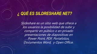 ¿ QUÉ ES SILDRESHARE NET?
Slideshare es un sitio web que ofrece a
los usuarios la posibilidad de subir y
compartir en público o en privado
presentaciones de diapositivas en
Power Point, PDF, Portafolios,
Documentos Word, y Open Office.
 