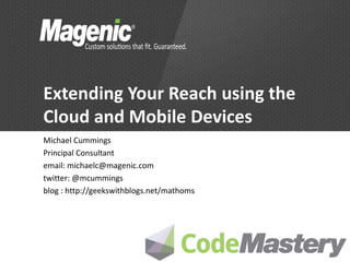 Extending Your Reach using the
Cloud and Mobile Devices
Michael Cummings
Principal Consultant
email: michaelc@magenic.com
twitter: @mcummings
blog : http://geekswithblogs.net/mathoms
 