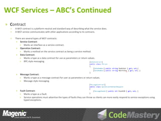 WCF Services – ABC’s Continued
» Contract
  »   A WCF contract is a platform-neutral and standard way of describing what the service does.
  »   A WCF service communicates with other applications according to its contracts.

  »   There are several types of WCF contracts:
       » Service Contract:
          » Marks an interface as a service contract.
       » Operation Contract:
          » Marks a method on the service contract as being a service method.
       » Data Contract:
          » Marks a type as a data contract for use as parameters or return values.
          » RPC style messaging.




      »   Message Contract:
          » Marks a type as a message contract for user as parameters or return values.
          » Message style messaging.



      »   Fault Contract:
          »  Marks a type as a fault.
          »  Service operations must advertise the types of faults they can throw so clients can more easily respond to service exceptions using
             typed exceptions.
 