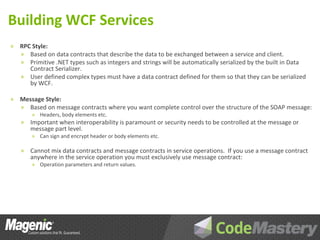 Building WCF Services
»   RPC Style:
    » Based on data contracts that describe the data to be exchanged between a service and client.
    » Primitive .NET types such as integers and strings will be automatically serialized by the built in Data
       Contract Serializer.
    » User defined complex types must have a data contract defined for them so that they can be serialized
       by WCF.

»   Message Style:
    » Based on message contracts where you want complete control over the structure of the SOAP message:
        » Headers, body elements etc.
    »   Important when interoperability is paramount or security needs to be controlled at the message or
        message part level.
        » Can sign and encrypt header or body elements etc.

    »   Cannot mix data contracts and message contracts in service operations. If you use a message contract
        anywhere in the service operation you must exclusively use message contract:
        » Operation parameters and return values.
 