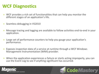 WCF Diagnostics
» WCF provides a rich set of functionalities that can help you monitor the
  different stages of an application’s life.

» Seamless debugging in VS2010

» Message tracing and logging are available to follow activities end-to-end in your
  application.

» Large set of performance counters to help you gauge your application's
  performance.

» Exposes inspection data of a service at runtime through a WCF Windows
  Management Instrumentation (WMI) provider.

» When the application experiences a failure or starts acting improperly, you can
  use the Event Log to see if anything significant has occurred.
 