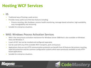 Hosting WCF Services
» IIS
  »     Traditional way of hosting a web service.
  »     Provides many useful out of the box features including:
         » Process recycling, idle shutdown, process health monitoring, message-based activation, high availability,
            easy manageability and versioning.
  »     Suitable for enterprise situations.



» WAS: Windows Process Activation Services
  »     WAS is the new process activation mechanism for Windows Server 2008 that is also available on Windows
        Vista and Windows 7.
  »     Is part of IIS7, but can be installed and configured separately.
  »     Can be used with any of the available WCF transports, ports and queues.
  »     Applications that use non-HTTP communication protocols can benefit from IIS features like process recycling,
        rapid fail protection and the common configuration systems which were previously available to only HTTP-
        based applications.
  »     Suitable for enterprise situations.
 