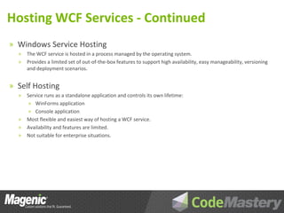 Hosting WCF Services - Continued
» Windows Service Hosting
  »   The WCF service is hosted in a process managed by the operating system.
  »   Provides a limited set of out-of-the-box features to support high availability, easy manageability, versioning
      and deployment scenarios.


» Self Hosting
  »   Service runs as a standalone application and controls its own lifetime:
       » WinForms application
       » Console application
  »   Most flexible and easiest way of hosting a WCF service.
  »   Availability and features are limited.
  »   Not suitable for enterprise situations.
 