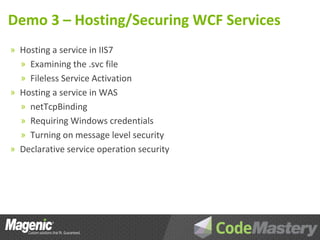 Demo 3 – Hosting/Securing WCF Services
» Hosting a service in IIS7
  » Examining the .svc file
  » Fileless Service Activation
» Hosting a service in WAS
  » netTcpBinding
  » Requiring Windows credentials
  » Turning on message level security
» Declarative service operation security
 