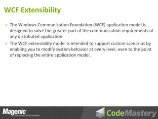 WCF Extensibility
» The Windows Communication Foundation (WCF) application model is
  designed to solve the greater part of the communication requirements of
  any distributed application.
» The WCF extensibility model is intended to support custom scenarios by
  enabling you to modify system behavior at every level, even to the point
  of replacing the entire application model.
 