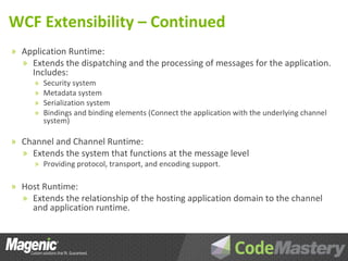 WCF Extensibility – Continued
» Application Runtime:
  » Extends the dispatching and the processing of messages for the application.
     Includes:
     »   Security system
     »   Metadata system
     »   Serialization system
     »   Bindings and binding elements (Connect the application with the underlying channel
         system)

» Channel and Channel Runtime:
  » Extends the system that functions at the message level
     » Providing protocol, transport, and encoding support.


» Host Runtime:
  » Extends the relationship of the hosting application domain to the channel
     and application runtime.
 