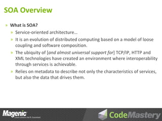SOA Overview
» What is SOA?
  » Service-oriented architecture…
  » It is an evolution of distributed computing based on a model of loose
    coupling and software composition.
  » The ubiquity of [and almost universal support for] TCP/IP, HTTP and
    XML technologies have created an environment where interoperability
    through services is achievable.
  » Relies on metadata to describe not only the characteristics of services,
    but also the data that drives them.
 