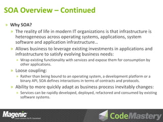 SOA Overview – Continued
» Why SOA?
  » The reality of life in modern IT organizations is that infrastructure is
    heterogeneous across operating systems, applications, system
    software and application infrastructure…
  » Allows business to leverage existing investments in applications and
    infrastructure to satisfy evolving business needs:
     » Wrap existing functionality with services and expose them for consumption by
       other applications.
  » Loose coupling:
     » Rather than being bound to an operating system, a development platform or a
       binary API, SOA defines interactions in terms of contracts and protocols.
  » Ability to more quickly adapt as business process inevitably changes:
     » Services can be rapidly developed, deployed, refactored and consumed by existing
       software systems.
 