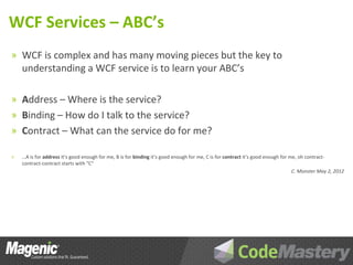 WCF Services – ABC’s
» WCF is complex and has many moving pieces but the key to
    understanding a WCF service is to learn your ABC’s

» Address – Where is the service?
» Binding – How do I talk to the service?
» Contract – What can the service do for me?

»   …A is for address it’s good enough for me, B is for binding it’s good enough for me, C is for contract it’s good enough for me, oh contract-
    contract-contract starts with “C”
                                                                                                                                 C. Monster May 2, 2012
 