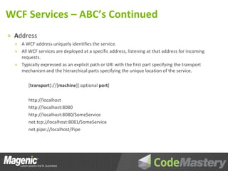 WCF Services – ABC’s Continued
» Address
  » A WCF address uniquely identifies the service.
  » All WCF services are deployed at a specific address, listening at that address for incoming
    requests.
  » Typically expressed as an explicit path or URI with the first part specifying the transport
    mechanism and the hierarchical parts specifying the unique location of the service.

        [transport]://[machine][:optional port]

        http://localhost
        http://localhost:8080
        http://localhost:8080/SomeService
        net.tcp://localhost:8081/SomeService
        net.pipe://localhost/Pipe
 