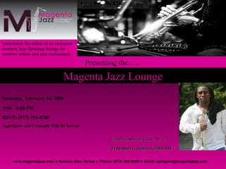 Magenta Jazz Lounge Introduces the debut of an exclusive  neoteric  jazz listening lounge for creative artists and jazz enthusiasts   www.magentajazz.com    Newark, New Jersey    Phone: (973) 393-8280    Email: aprilgrier@magentajazz.com Featuring Special Guest Artist…. Trumpeter, James Gibbs III Presenting the…... Saturday, February 16, 2008 7:00 - 9:00 PM RSVP: (973) 393-8280 Appetizers and Cocktails Will Be Served 