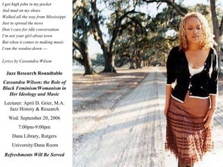 I got high john in my pocket And mud on my shoes Walked all the way from Mississippi Just to spread the news Don’t care for idle conversation I’m not your girl about town But when it comes to making music I run the voodoo down --- Lyrics by Cassandra Wilson Jazz Research Roundtable Cassandra Wilson: the Role of Black Feminism/Womanism in Her Ideology and   Music Lecturer: April D. Grier, M.A. Jazz History & Research Wed. September 20, 2006 7:00pm-9:00pm Dana Library, Rutgers University/Dana Room Refreshments Will Be   Served 