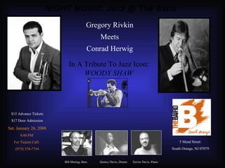 NIGHT MUSIC: Jazz @ The Baird Bill Moring, Bass Quincy Davis, Drums Xavier Davis, Piano $15 Advance Tickets $17 Door Admission Sat. January 26, 2008 8:00 PM  For Tickets Call:  (973) 378-7754 In A Tribute To Jazz Icon:  WOODY SHAW Gregory Rivkin Meets Conrad Herwig 5 Mead Street South Orange, NJ 07079 
