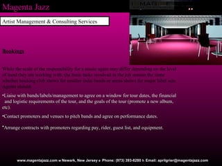 Magenta Jazz www.magentajazz.com    Newark, New Jersey    Phone: (973) 393-8280    Email: aprilgrier@magentajazz.com Bookings While the scale of the responsibility for a music agent may differ depending on the level of band they are working with, the basic tasks involved in the job remain the same whether booking club shows for smaller indie bands or arena shows for major label acts. Agents should:  Liaise with bands/labels/management to agree on a window for tour dates, the financial  and logistic requirements of the tour, and the goals of the tour (promote a new album, etc).  Contact promoters and venues to pitch bands and agree on performance dates.  Arrange contracts with promoters regarding pay, rider, guest list, and equipment .   Artist Management & Consulting Services 