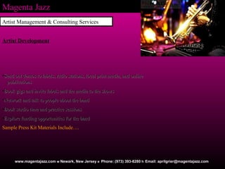 Magenta Jazz Artist Management & Consulting Services www.magentajazz.com    Newark, New Jersey    Phone: (973) 393-8280    Email: aprilgrier@magentajazz.com Artist Development Send out demos to labels, radio stations, local print media, and online  publications Book gigs and invite labels and the media to the shows  Network and talk to people about the band  Book studio time and practice sessions  Explore funding opportunities for the band   Sample Press Kit Materials Include…. 