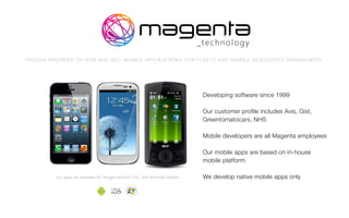 Developing software since 1999
Our customer profile includes Avis, Gist,
Greentomatocars, NHS
Mobile developers are all Magenta employees
Our mobile apps are based on in-house
mobile platform
We develop native mobile apps onlyOur apps are available for Google Android, iOS, and Windows Mobile
P R O V E N P R O V I D E R O F B 2 B A N D B 2 C M O B I L E A P P L I C AT I O N S F O R F L E E T S A N D M O B I L E R E S O U R C E S M A N A G E M E N T
 