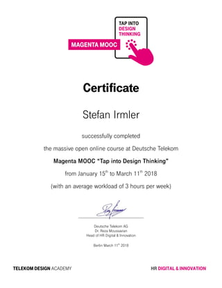 Certificate
Stefan Irmler
successfully completed
the massive open online course at Deutsche Telekom
Magenta MOOC “Tap into Design Thinking”
from January 15th
to March 11th
2018
(with an average workload of 3 hours per week)
Deutsche Telekom AG
Dr. Reza Moussavian
Head of HR Digital & Innovation
Berlin March 11th
2018
TELEKOM DESIGN ACADEMY HR DIGITAL & INNOVATION
 