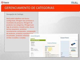 GERENCIAMENTO DE CATEGORIAS
Navegação de Catálogo
Você pode trabalhar com busca
configurável, filtragem dos produtos e
resultados de pesquisa, filtragem de
produtos nas categorias, filtragem por
tags de produtos, breadcrumbs, busca
termos populares, produtos
recentemente comparados, comparação
de produtos, produtos recentemente
visualizados, produtos relacionados,
vendas cruzadas e casadas.
 