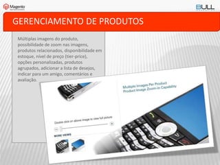 GERENCIAMENTO DE PRODUTOS
Múltiplas imagens do produto,
possibilidade de zoom nas imagens,
produtos relacionados, disponibilidade em
estoque, nível de preço (tier-price),
opções personalizadas, produtos
agrupados, adicionar a lista de desejos,
indicar para um amigo, comentários e
avaliação.
 