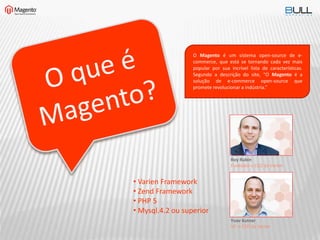 O Magento é um sistema open-source de e-
commerce, que está se tornando cada vez mais
popular por sua incrível lista de características.
Segundo a descrição do site, “O Magento é a
solução de e-commerce open-source que
promete revolucionar a indústria.”
Roy Rubin
Fundador e CEO da Varien
Yoav Kutner
VP e CTO da Varien
• Varien Framework
• Zend Framework
• PHP 5
• Mysql.4.2 ou superior
 