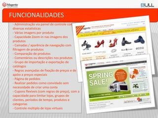 FUNCIONALIDADES
- Administração via painel de controle com
diversas estatísticas
- Várias imagens por produto
- Capacidade Zoom-in nas imagens dos
produtos
- Camadas / aparência de navegação com
filtragem de produtos
- Comparação de produtos
- Comentários ou descrições nos produtos
- Grupo de importação e exportação de
catálogos
- Regras avançadas de fixação de preços e de
apóio a preços especiais
- Página de pedidos
- Realizar pedidos como convidado sem
necessidade de criar uma conta
- Cupons flexíveis (com regras de preço), com a
capacidade para limitar lojas, grupos de
clientes, períodos de tempo, produtos e
categorias
- Controle múltiplo de lojas virtuais
 