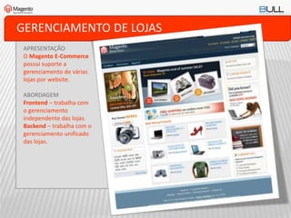 GERENCIAMENTO DE LOJAS
APRESENTAÇÃO
O Magento E-Commerce
possui suporte a
gerenciamento de várias
lojas por website.
ABORDAGEM
Frontend – trabalha com
o gerenciamento
independente das lojas.
Backend – trabalha com o
gerenciamento unificado
das lojas.
 