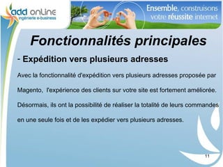 Fonctionnalités principales
- Expédition vers plusieurs adresses
Avec la fonctionnalité d'expédition vers plusieurs adresses proposée par

Magento, l'expérience des clients sur votre site est fortement améliorée.

Désormais, ils ont la possibilité de réaliser la totalité de leurs commandes

en une seule fois et de les expédier vers plusieurs adresses.




                                                                      11
 
