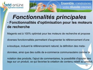 Fonctionnalités principales
- Fonctionnalités d'optimisation pour les moteurs
de recherche
Magento est à 100% optimisé pour les moteurs de recherche et propose

diverses fonctionnalités permettant d'augmenter le référencement d'une

e-boutique, incluant le référencement naturel, la définition des meta-

données, ainsi que des outils de e-commerce communautaire comme la

notation des produits, l'ajout de commentaires, la possibilité d'ajouter des
tags sur un produit, ce qui favorise la création de contenu relatif au produit.
                                                                         13
 