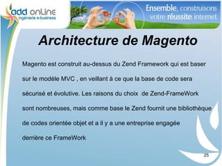 Architecture de Magento
Magento est construit au-dessus du Zend Framework qui est baser

sur le modèle MVC , en veillant à ce que la base de code sera

sécurisé et évolutive. Les raisons du choix de Zend-FrameWork

sont nombreuses, mais comme base le Zend fournit une bibliothèque

de codes orientée objet et a il y a une entreprise engagée

derrière ce FrameWork

                                                                25
 