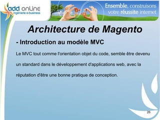 Architecture de Magento
- Introduction au modèle MVC
Le MVC tout comme l'orientation objet du code, semble être devenu

un standard dans le développement d'applications web, avec la

réputation d'être une bonne pratique de conception.




                                                                26
 