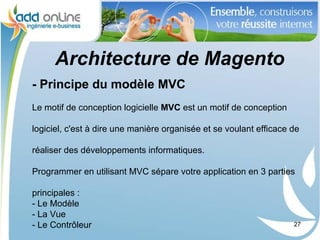 Architecture de Magento
- Principe du modèle MVC
Le motif de conception logicielle MVC est un motif de conception

logiciel, c'est à dire une manière organisée et se voulant efficace de

réaliser des développements informatiques.

Programmer en utilisant MVC sépare votre application en 3 parties

principales :
- Le Modèle
- La Vue
- Le Contrôleur                                                     27
 