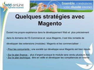 Quelques stratégies avec
               Magento
Durant ma propre expérience dans le développement Web et plus précisément

dans le domaine de l’E-Commerce et sous Magento, il est très rentable de

développer des extensions (modules) Magento et les commercialiser :

- Pour les concurrents : une société qui développe sous Magento est bien réputé

- Sur le plan finance : plus d’argent puisque le module sera vendu plusieurs fois
- Sur le plan technique: être en veille et développer les compétences en interne


                                                                             32
 