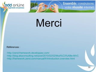 Merci
Références :

-http://zend-framework.developpez.com/
-http://blog.akaconsulting.net/post/2010/02/02/Mod%C3%A8le-MVC
-http://framework.zend.com/manual/fr/introduction.overview.html


                                                                  33
 