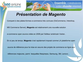 Présentation de Magento
Comparé à des plates-formes e-commerce très connues (OsCommerce, Intershop,


MS Commerce Server), Magento est relativement une nouvelle solution


e-commerce open source créée en 2008 par l’éditeur américain Varien.


En si peu de temps, Magento s’est rapidement imposé comme LA plateforme open


source de référence pour la mise en oeuvre des projets de commerce en ligne aux


références majeures, parmi lesquelles Nespresso, Samsung, 3M, Lenovo…

                                                                                  4
 
