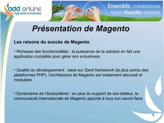 Présentation de Magento
Les raisons du succès de Magento

• Richesse des fonctionnalités : la puissance de la solution en fait une
application complète pour gérer son e-business


• Qualité du développement : basé sur Zend framework (la plus pointu des
plateformes PHP), l’architecture de Magento est totalement sécurisé et
modulaire


• Dynamisme de l’écosystème : en plus du support de son éditeur, la
communauté internationale de Magento apporte à tous son savoir-faire


                                                                           5
 
