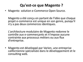 Qu'est-ce que Magento ?Magento  solution e-Commerce Open Source. 	Magento a été conçu en partant de l'idée que chaque projet e-commerce est unique en son genre, puisqu'il n'y a pas deux commerces identiques. 	L'architecture modulaire de Magento redonne le contrôle aux e-commerçants et n'impose aucune contrainte aux processus métiers ou aux flux d'entreprise.Magento est développé par Varien, une entreprise californienne spécialisée dans le développement et le consulting web.