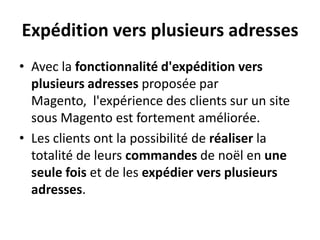 Expédition vers plusieurs adressesAvec la fonctionnalité d'expédition vers plusieurs adresses proposée par Magento,  l'expérience des clients sur un site sous Magento est fortement améliorée. Les clients ont la possibilité de réaliser la totalité de leurs commandes de noël en une seule fois et de les expédier vers plusieurs adresses.
