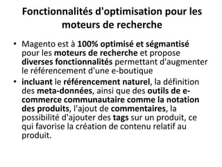 Fonctionnalités d'optimisation pour les moteurs de rechercheMagento est à 100% optimisé et ségmantisé pour les moteurs de recherche et propose diverses fonctionnalités permettant d'augmenter le référencement d'une e-boutiqueincluant le référencementnaturel, la définition des meta-données, ainsi que des outils de e-commerce communautaire comme la notation des produits, l'ajout de commentaires, la possibilité d'ajouter des tags sur un produit, ce qui favorise la création de contenu relatif au produit.