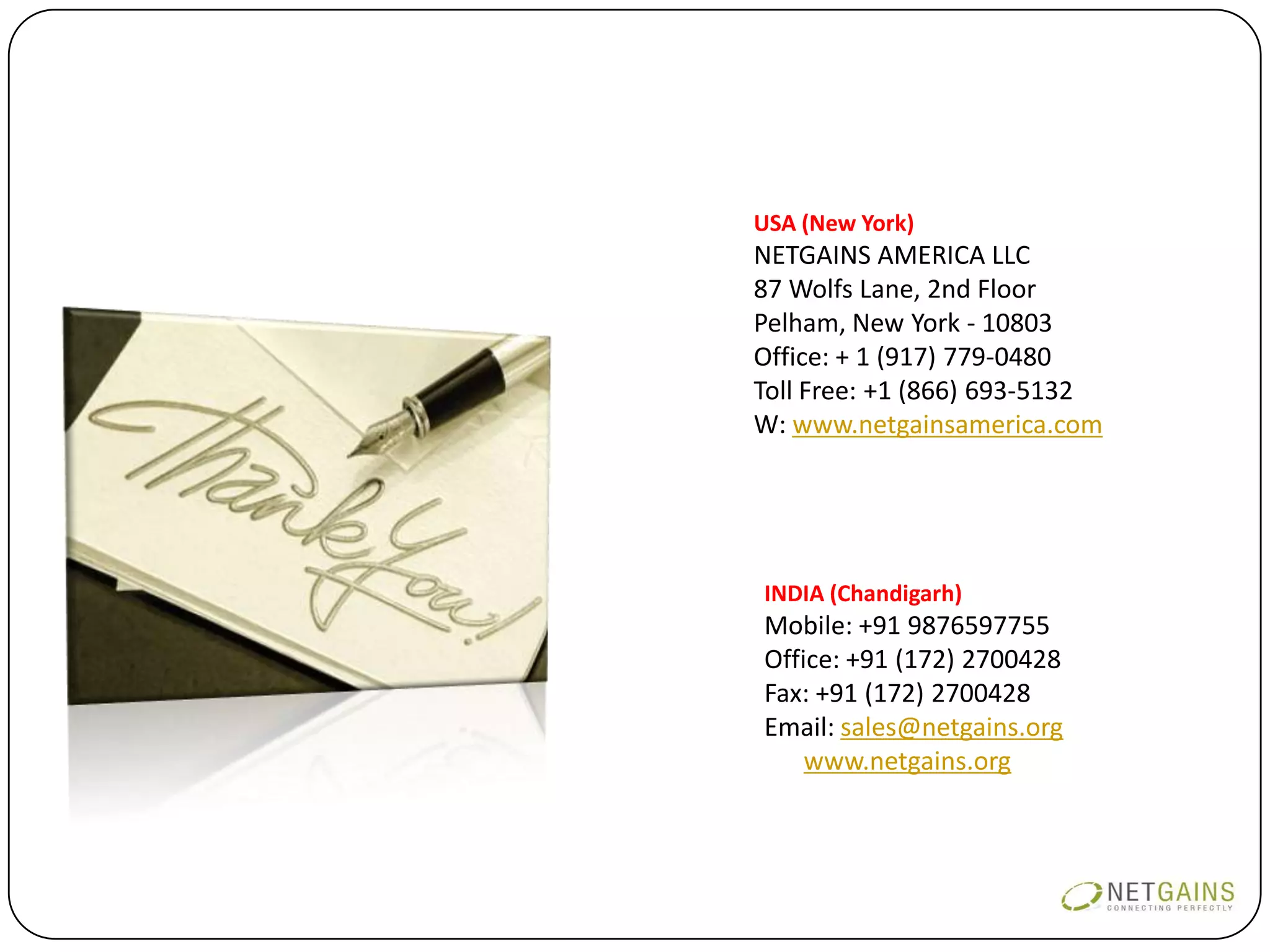 USA (New York)
NETGAINS AMERICA LLC
87 Wolfs Lane, 2nd Floor
Pelham, New York - 10803
Office: + 1 (917) 779-0480
Toll Free: +1 (866) 693-5132
W: www.netgainsamerica.com




INDIA (Chandigarh)
Mobile: +91 9876597755
Office: +91 (172) 2700428
Fax: +91 (172) 2700428
Email: sales@netgains.org
W: www.netgains.org
 