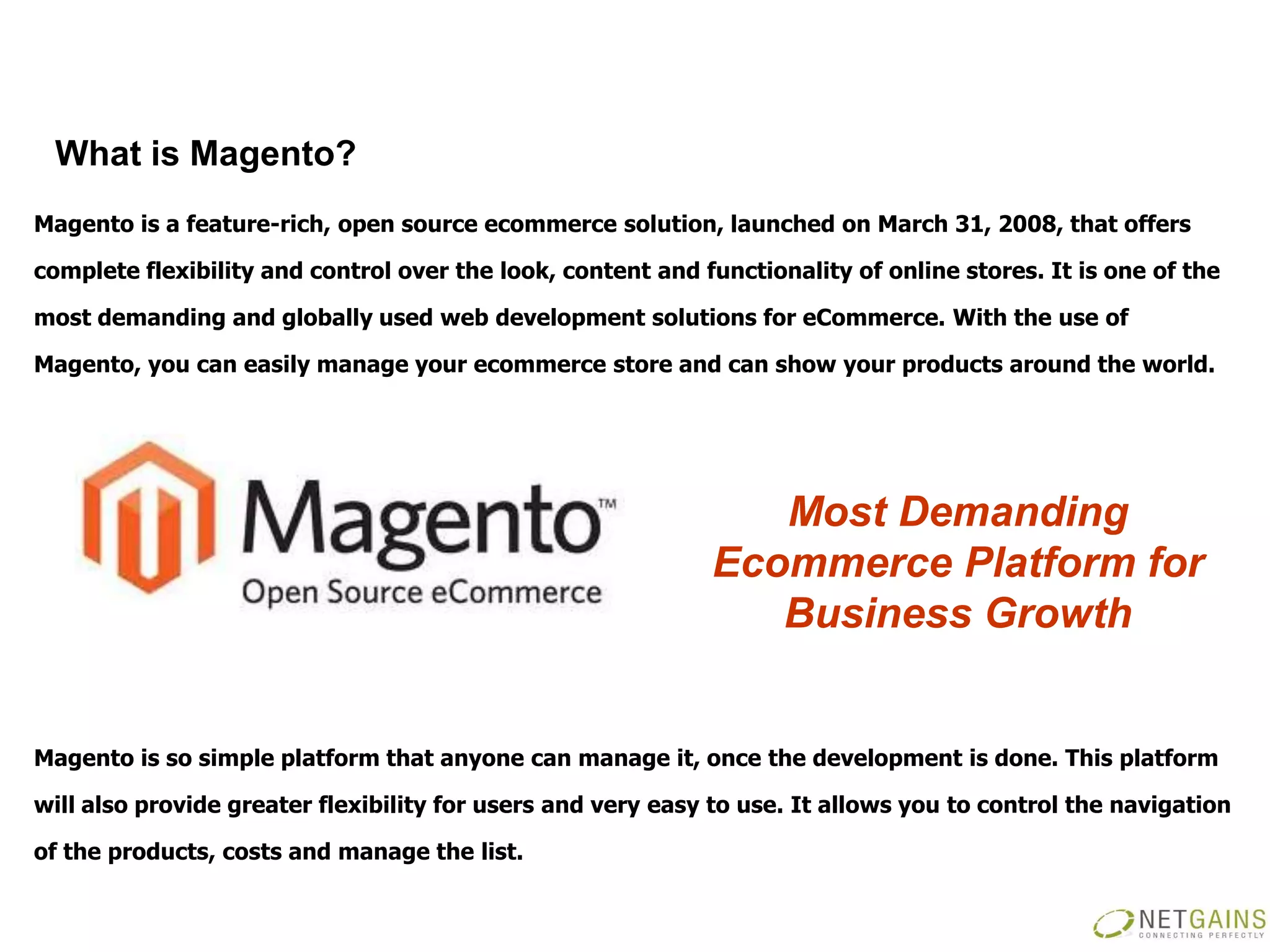What is Magento?
Magento is a feature-rich, open source ecommerce solution, launched on March 31, 2008, that offers

complete flexibility and control over the look, content and functionality of online stores. It is one of the

most demanding and globally used web development solutions for eCommerce. With the use of

Magento, you can easily manage your ecommerce store and can show your products around the world.




                                                                Most Demanding
                                                             Ecommerce Platform for
                                                                Business Growth


Magento is so simple platform that anyone can manage it, once the development is done. This platform

will also provide greater flexibility for users and very easy to use. It allows you to control the navigation

of the products, costs and manage the list.
 