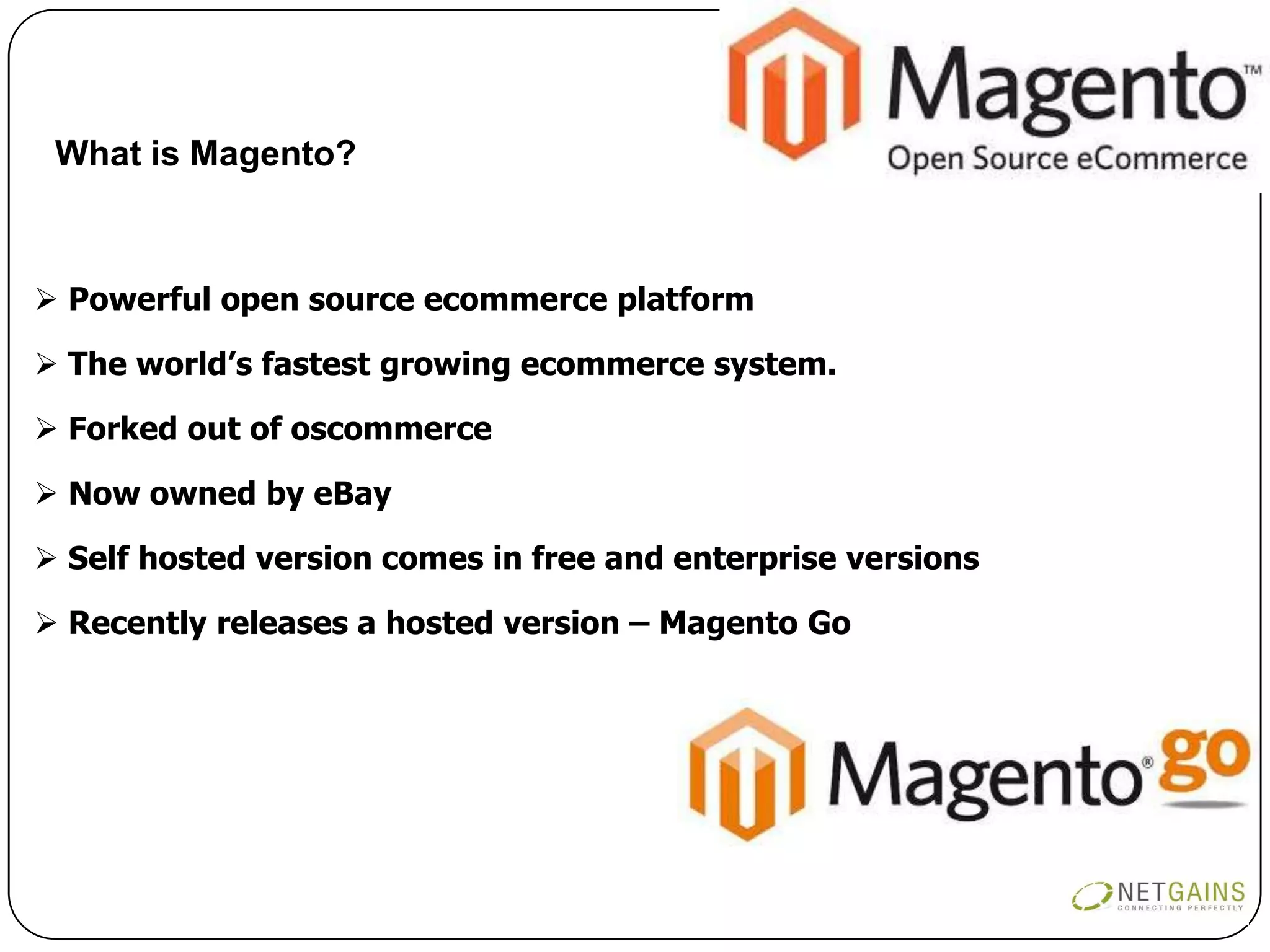 What is Magento?



 Powerful open source ecommerce platform

 The world’s fastest growing ecommerce system.

 Forked out of oscommerce

 Now owned by eBay

 Self hosted version comes in free and enterprise versions

 Recently releases a hosted version – Magento Go
 