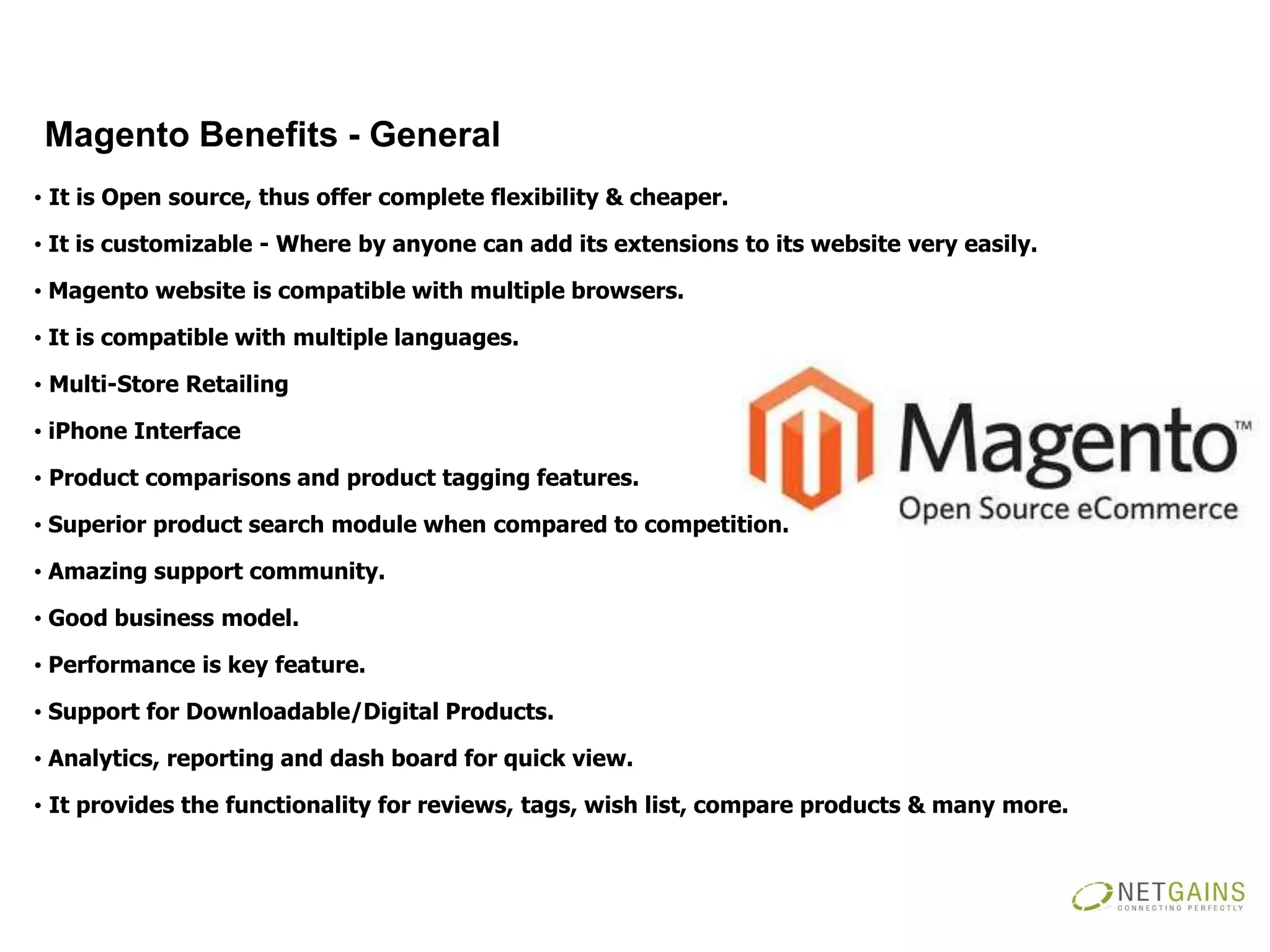 Magento Benefits - General
• It is Open source, thus offer complete flexibility & cheaper.

• It is customizable - Where by anyone can add its extensions to its website very easily.

• Magento website is compatible with multiple browsers.

• It is compatible with multiple languages.

• Multi-Store Retailing

• iPhone Interface

• Product comparisons and product tagging features.

• Superior product search module when compared to competition.

• Amazing support community.

• Good business model.

• Performance is key feature.

• Support for Downloadable/Digital Products.

• Analytics, reporting and dash board for quick view.

• It provides the functionality for reviews, tags, wish list, compare products & many more.
 