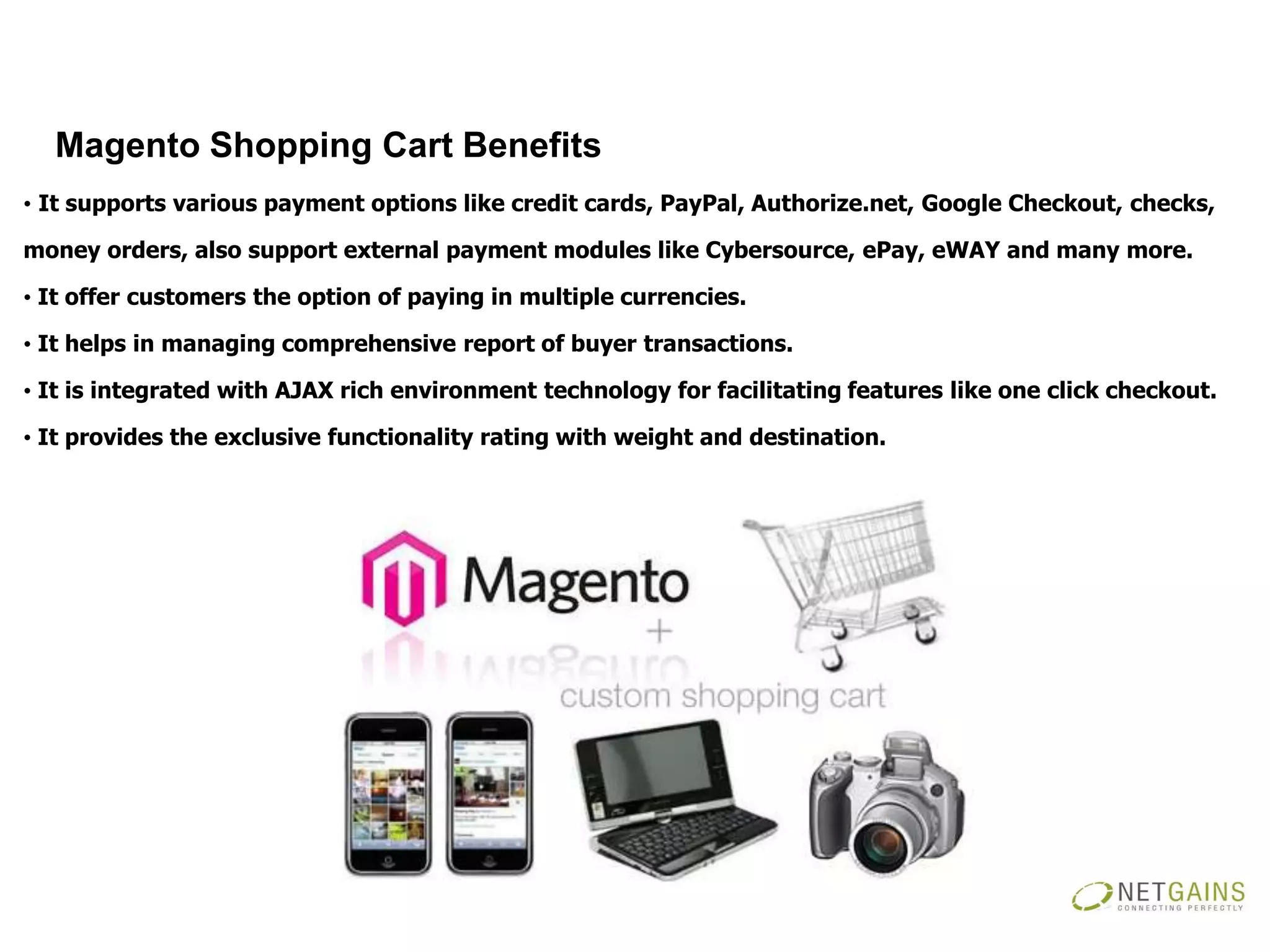 Magento Shopping Cart Benefits
• It supports various payment options like credit cards, PayPal, Authorize.net, Google Checkout, checks,

money orders, also support external payment modules like Cybersource, ePay, eWAY and many more.

• It offer customers the option of paying in multiple currencies.

• It helps in managing comprehensive report of buyer transactions.

• It is integrated with AJAX rich environment technology for facilitating features like one click checkout.

• It provides the exclusive functionality rating with weight and destination.
 
