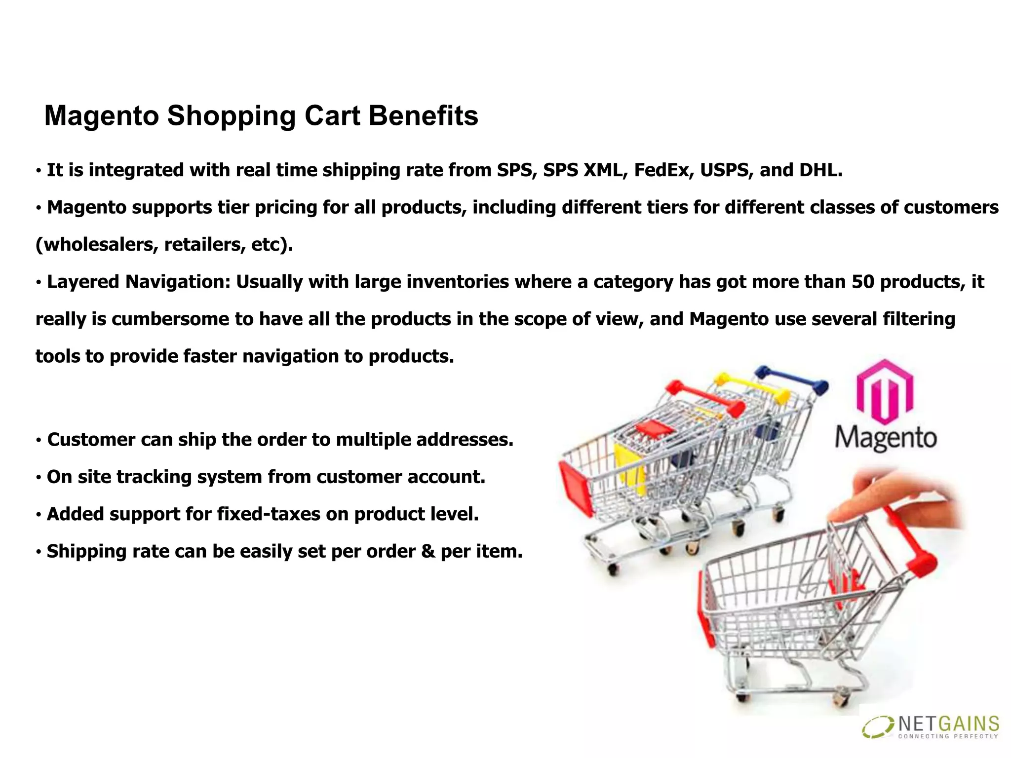 Magento Shopping Cart Benefits
• It is integrated with real time shipping rate from SPS, SPS XML, FedEx, USPS, and DHL.

• Magento supports tier pricing for all products, including different tiers for different classes of customers

(wholesalers, retailers, etc).

• Layered Navigation: Usually with large inventories where a category has got more than 50 products, it

really is cumbersome to have all the products in the scope of view, and Magento use several filtering

tools to provide faster navigation to products.



• Customer can ship the order to multiple addresses.

• On site tracking system from customer account.

• Added support for fixed-taxes on product level.

• Shipping rate can be easily set per order & per item.
 