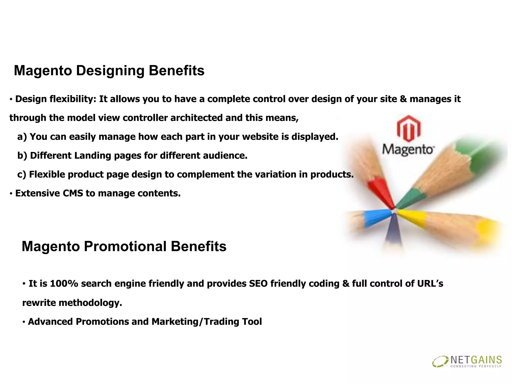 Magento Designing Benefits
• Design flexibility: It allows you to have a complete control over design of your site & manages it

through the model view controller architected and this means,

 a) You can easily manage how each part in your website is displayed.

 b) Different Landing pages for different audience.

 c) Flexible product page design to complement the variation in products.

• Extensive CMS to manage contents.




  Magento Promotional Benefits

  • It is 100% search engine friendly and provides SEO friendly coding & full control of URL’s
  rewrite methodology.

  • Advanced Promotions and Marketing/Trading Tool
 