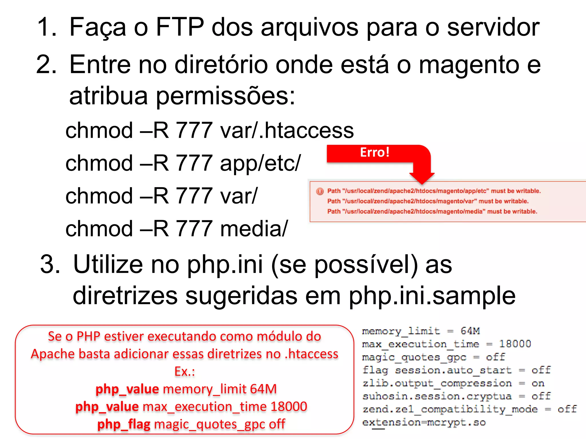 1. Faça o FTP dos arquivos para o servidor
2. Entre no diretório onde está o magento e
   atribua permissões:
     chmod –R 777 var/.htaccess
                                Erro!
     chmod –R 777 app/etc/
     chmod –R 777 var/
     chmod –R 777 media/
 3. Utilize no php.ini (se possível) as
    diretrizes sugeridas em php.ini.sample
  Se o PHP estiver executando como módulo do
Apache basta adicionar essas diretrizes no .htaccess
                       Ex.:
          php_value memory_limit 64M
       php_value max_execution_time 18000
          php_flag magic_quotes_gpc off
 
